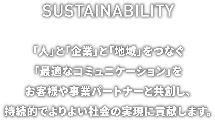SUSTAINABILITY 「人」と「企業」と「地域」をつなぐ「最適なコミュニケーション」をお客様や事業パートナーと共創し、持続的でよりよい社会の実現に貢献します。